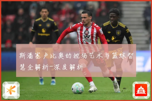 斯潘塞卢比奥的控场艺术与篮球智慧全解析-深度解析