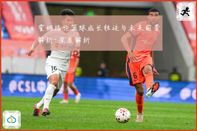 霍姆格伦篮球成长轨迹与未来前景解析-深度解析