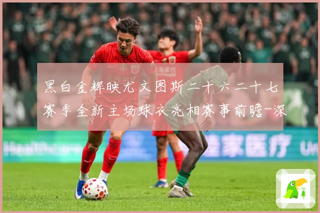 黑白金辉映尤文图斯二十六二十七赛季全新主场球衣亮相赛事前瞻-深度解析