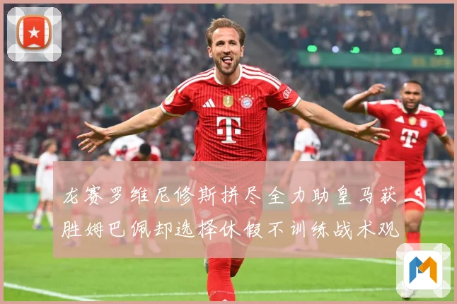 龙赛罗维尼修斯拼尽全力助皇马获胜姆巴佩却选择休假不训练战术观察-深度解析