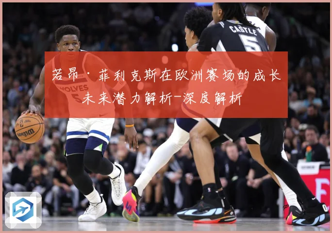 若昂·菲利克斯在欧洲赛场的成长与未来潜力解析-深度解析