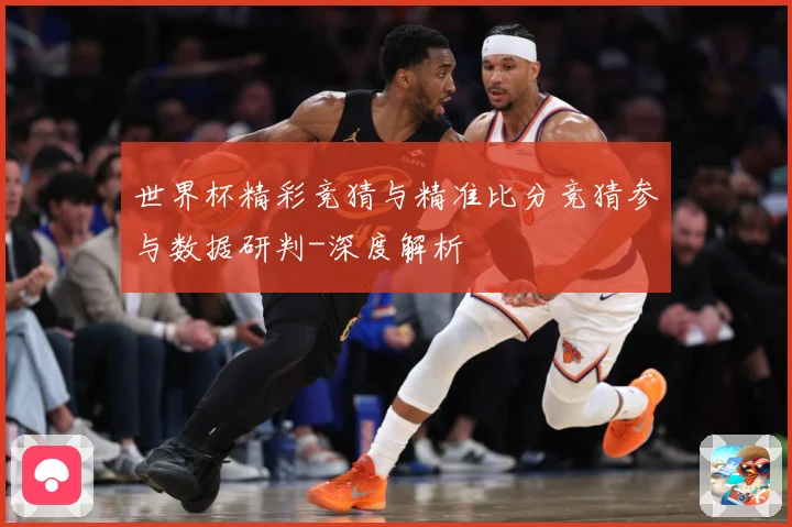 世界杯精彩竞猜与精准比分竞猜参与数据研判-深度解析