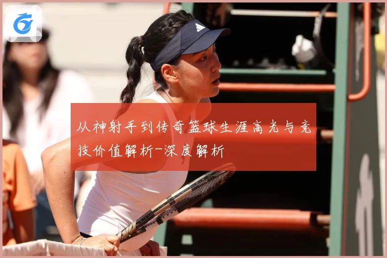 从神射手到传奇篮球生涯高光与竞技价值解析-深度解析