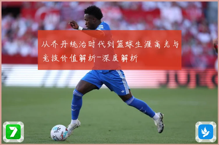 从乔丹统治时代到篮球生涯高光与竞技价值解析-深度解析