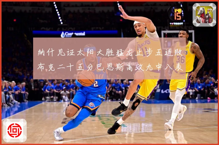 纳什见证太阳大胜猛龙止步五连败布克二十五分巴恩斯高效九中八表赛场复盘-深度解析