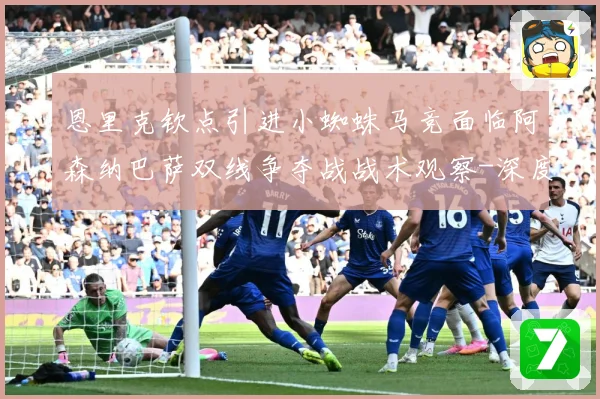 恩里克钦点引进小蜘蛛马竞面临阿森纳巴萨双线争夺战战术观察-深度解析