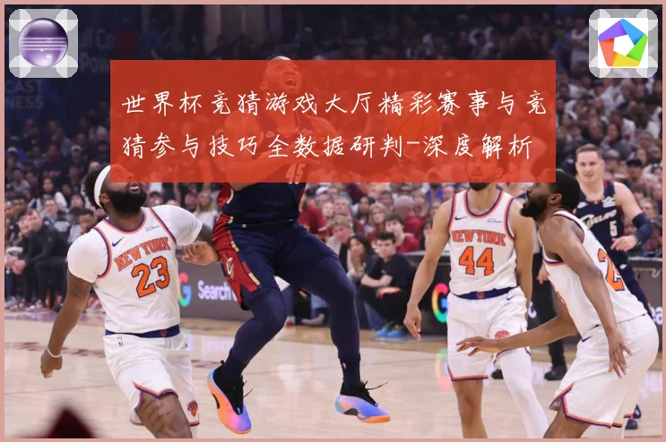 世界杯竞猜游戏大厅精彩赛事与竞猜参与技巧全数据研判-深度解析