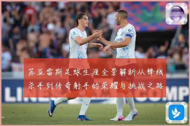 苏亚雷斯足球生涯全景解析从锋线杀手到传奇射手的荣耀与挑战之路-深度解析