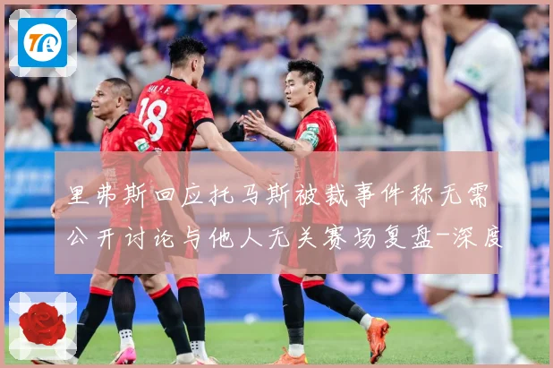里弗斯回应托马斯被裁事件称无需公开讨论与他人无关赛场复盘-深度解析
