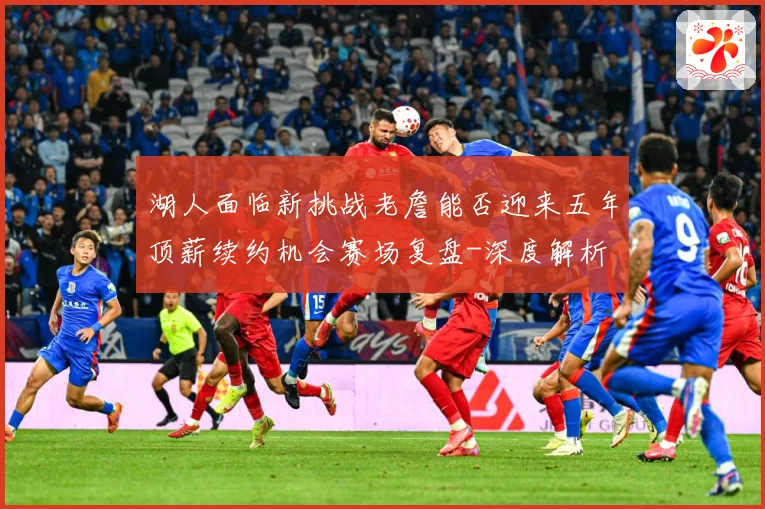 湖人面临新挑战老詹能否迎来五年顶薪续约机会赛场复盘-深度解析