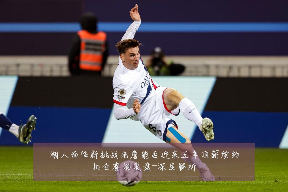 湖人面临新挑战老詹能否迎来五年顶薪续约机会赛场复盘-深度解析